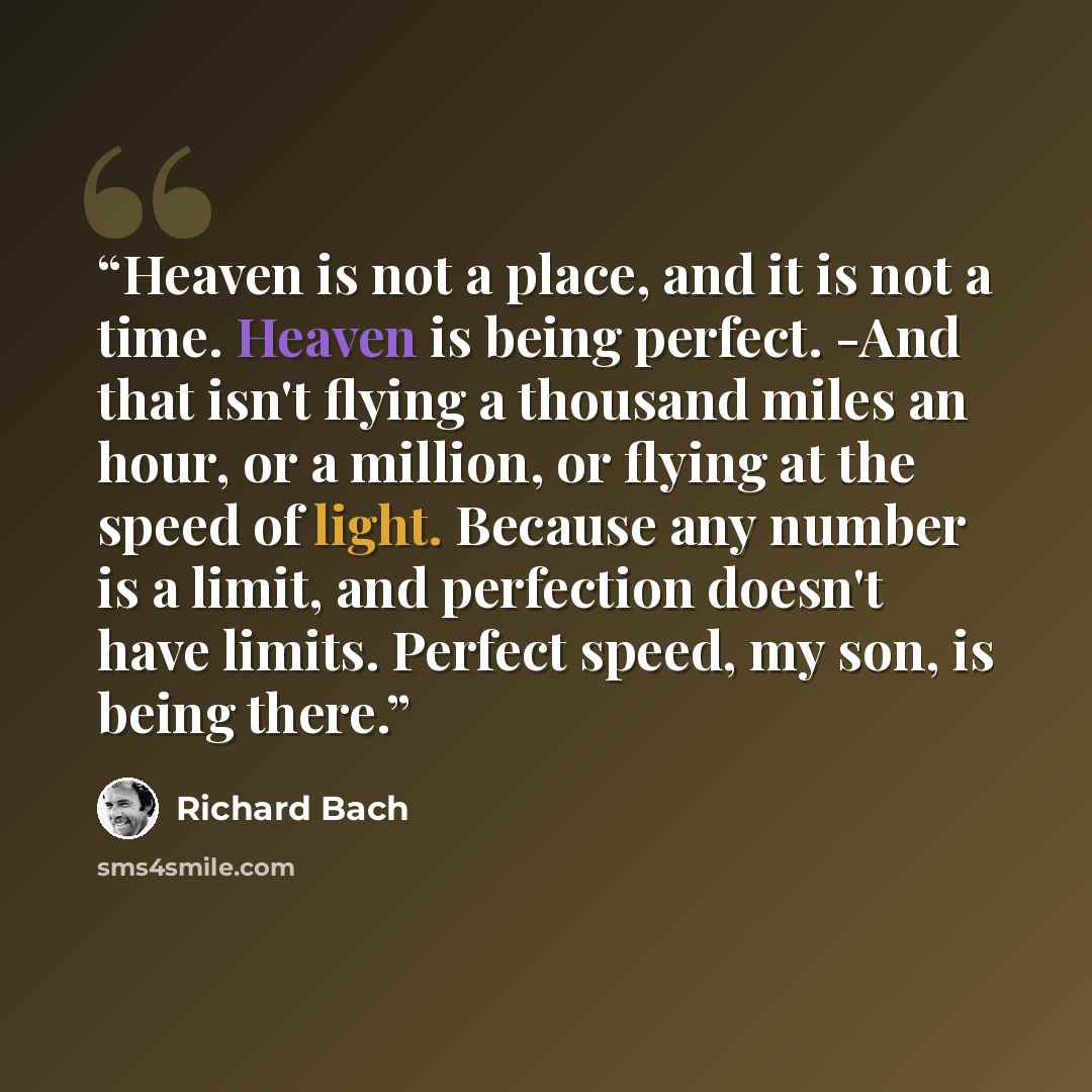 “Heaven is not a place, and it is not a time. Heaven is being perfect. -And that isn't flying a thousand miles an hour, or a million, or flying at the speed of light. Because any number is a limit, and perfection doesn't have limits. Perfect speed, my son, is being there.” quote by Richard Bach