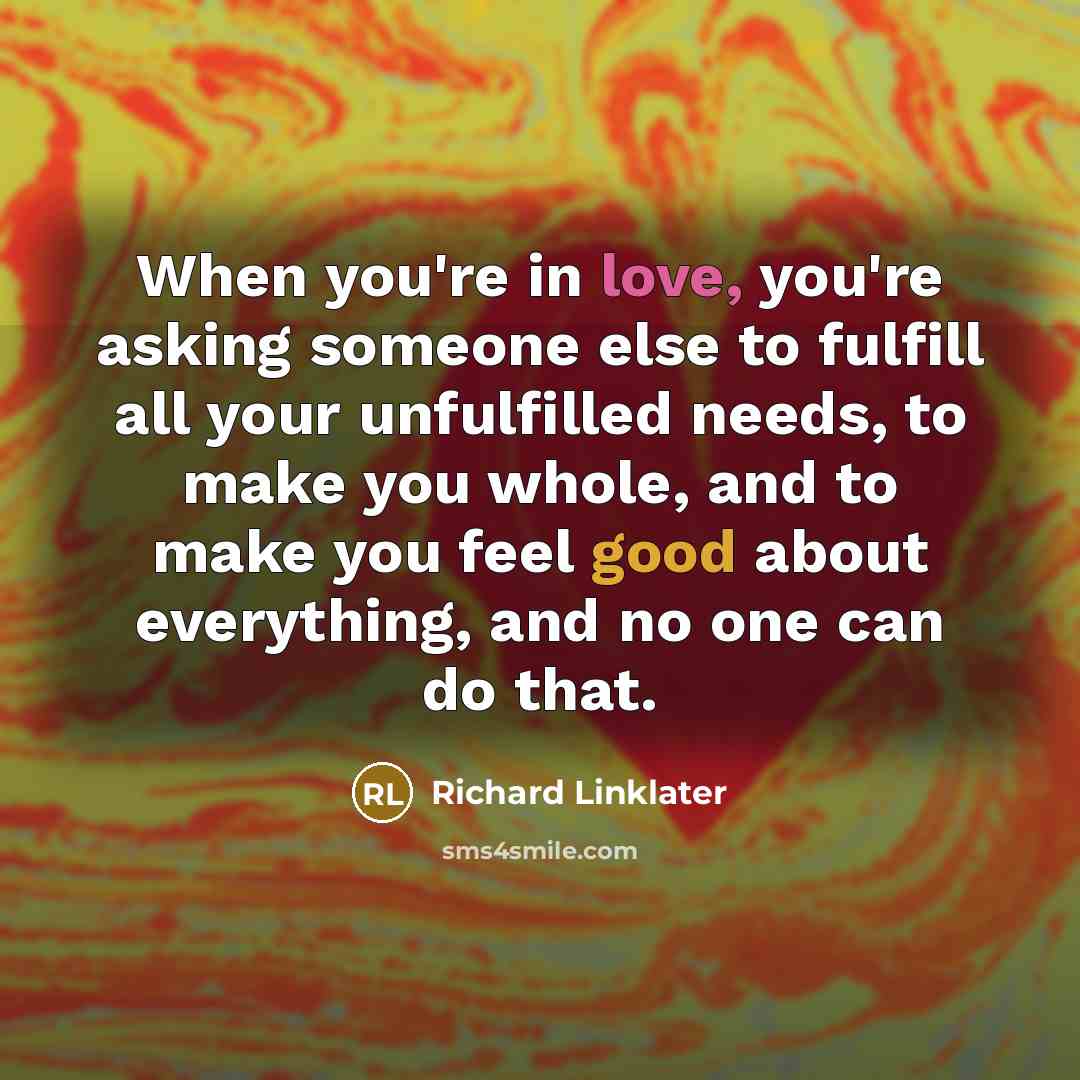 “When you're in love, you're asking someone else to fulfill all your unfulfilled needs, to make you whole, and to make you feel good about everything, and no one can do that.” quote by Richard Linklater