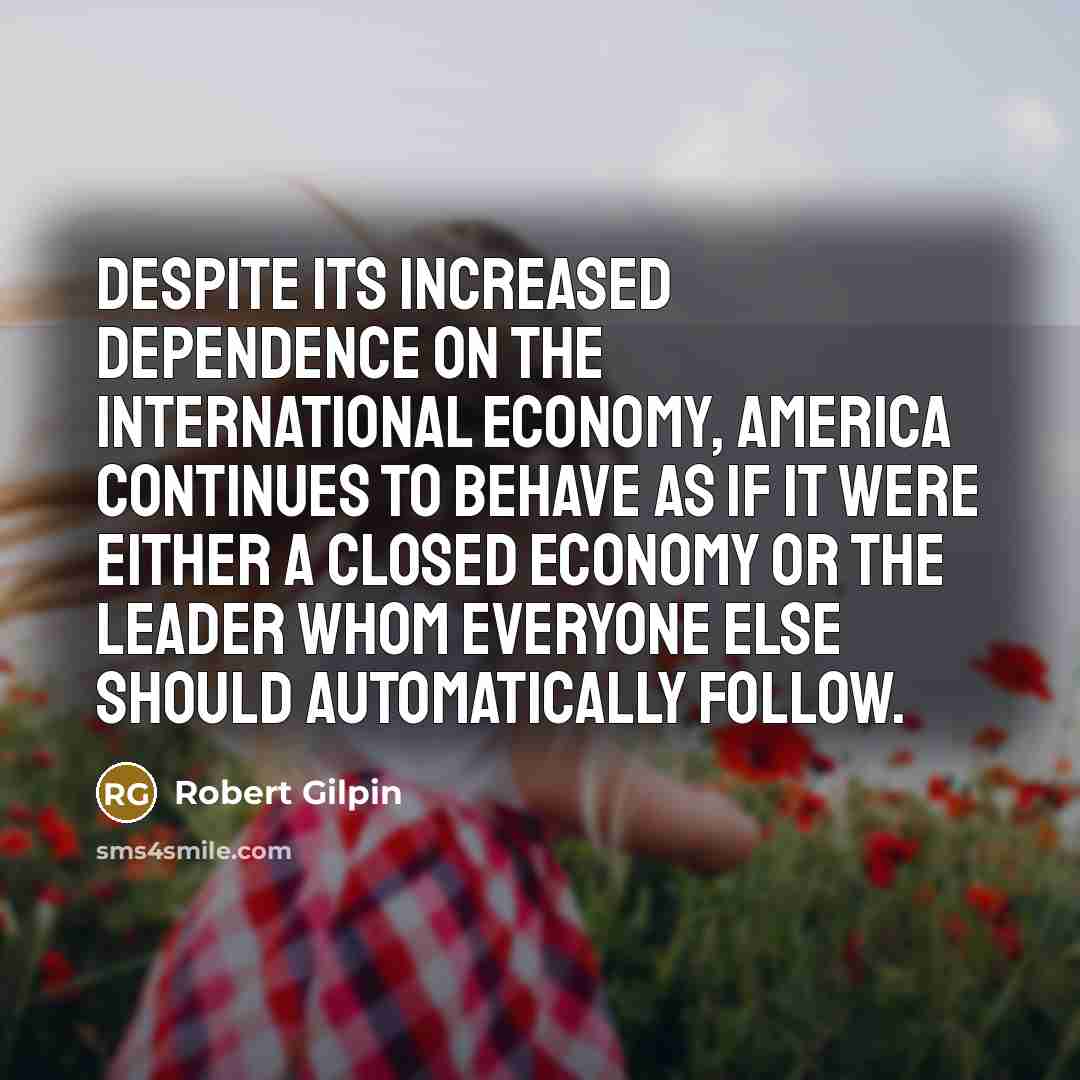“Despite its increased dependence on the international economy, America continues to behave as if it were either a closed economy or the leader whom everyone else should automatically follow.” quote by Robert Gilpin