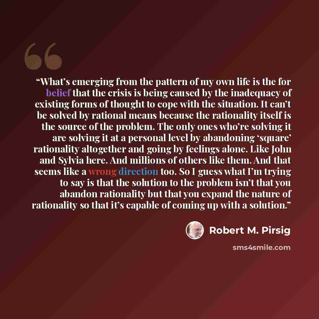 “What’s emerging from the pattern of my own life is the for belief that the crisis is being caused by the inadequacy of existing forms of thought to cope with the situation. It can’t be solved by rational means because the rationality itself is the source of the problem. The only ones who’re…” quote by Robert M. Pirsig