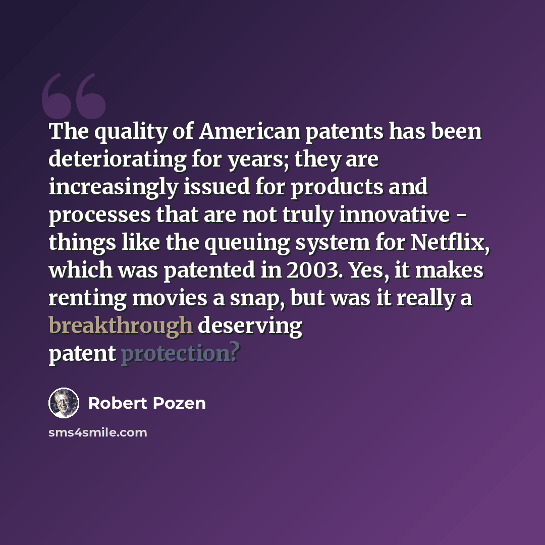 “The quality of American patents has been deteriorating for years; they are increasingly issued for products and processes that are not truly innovative - things like the queuing system for Netflix, which was patented in 2003. Yes, it makes renting movies a snap, but was it really a breakthrough…” quote by Robert Pozen