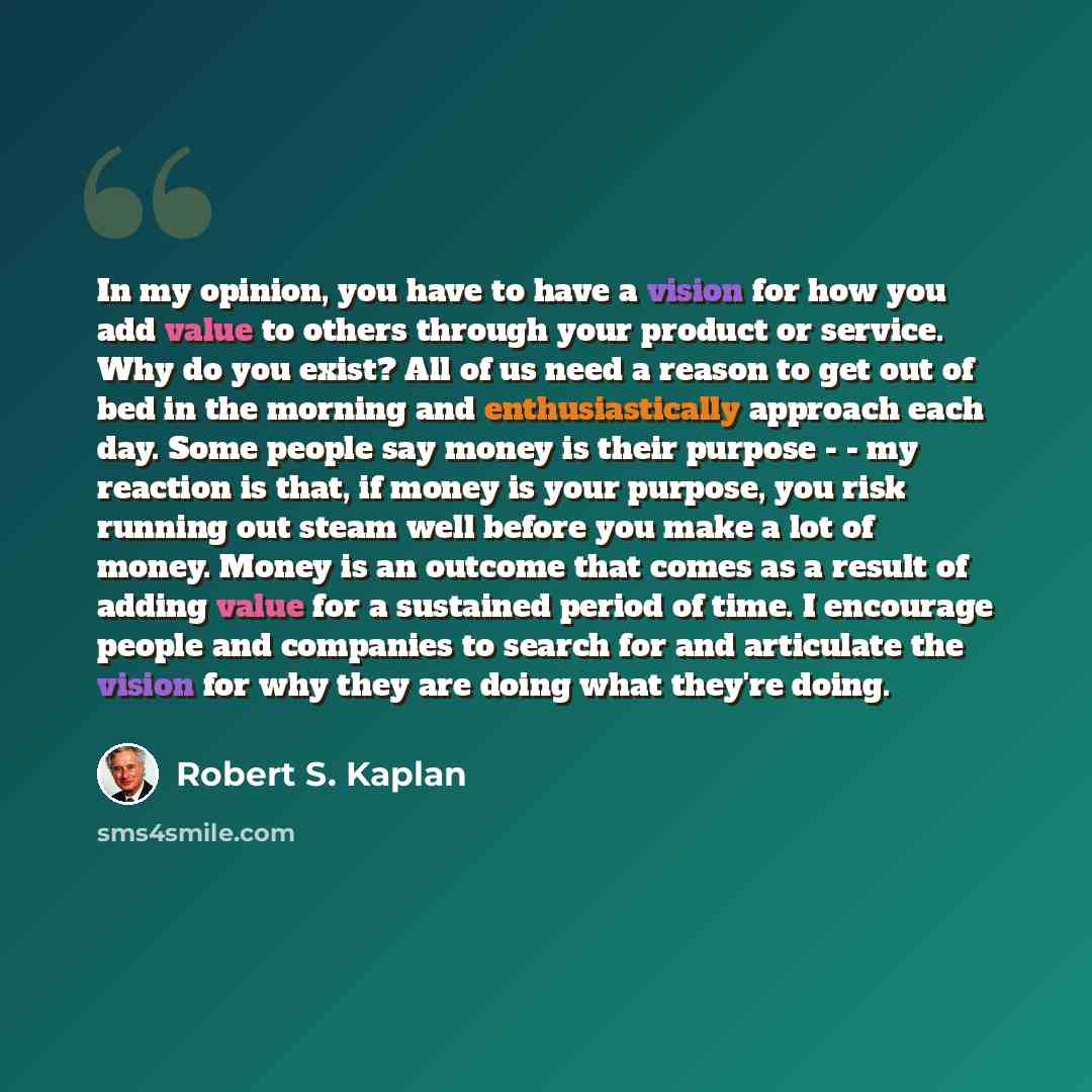“In my opinion, you have to have a vision for how you add value to others through your product or service. Why do you exist? All of us need a reason to get out of bed in the morning and enthusiastically approach each day. Some people say money is their purpose - - my reaction is that, if money is…” quote by Robert S. Kaplan