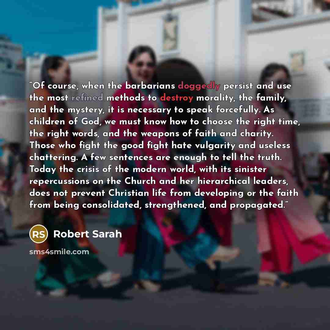 “Of course, when the barbarians doggedly persist and use the most refined methods to destroy morality, the family, and the mystery, it is necessary to speak forcefully. As children of God, we must know how to choose the right time, the right words, and the weapons of faith and charity. Those who…” quote by Robert Sarah
