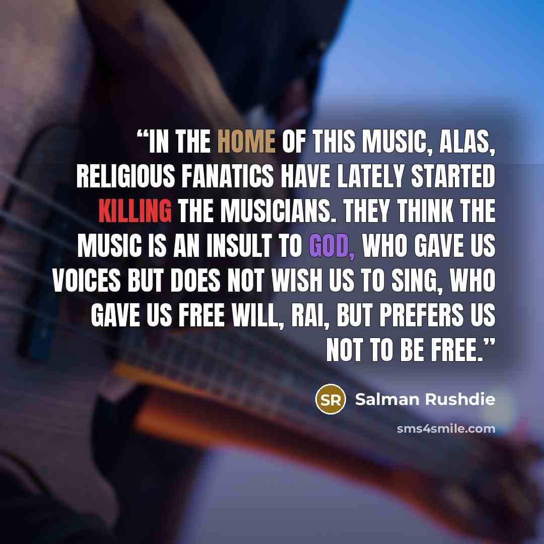 “In the home of this music, alas, religious fanatics have lately started killing the musicians. They think the music is an insult to god, who gave us voices but does not wish us to sing, who gave us free will, rai, but prefers us not to be free.” quote by Salman Rushdie