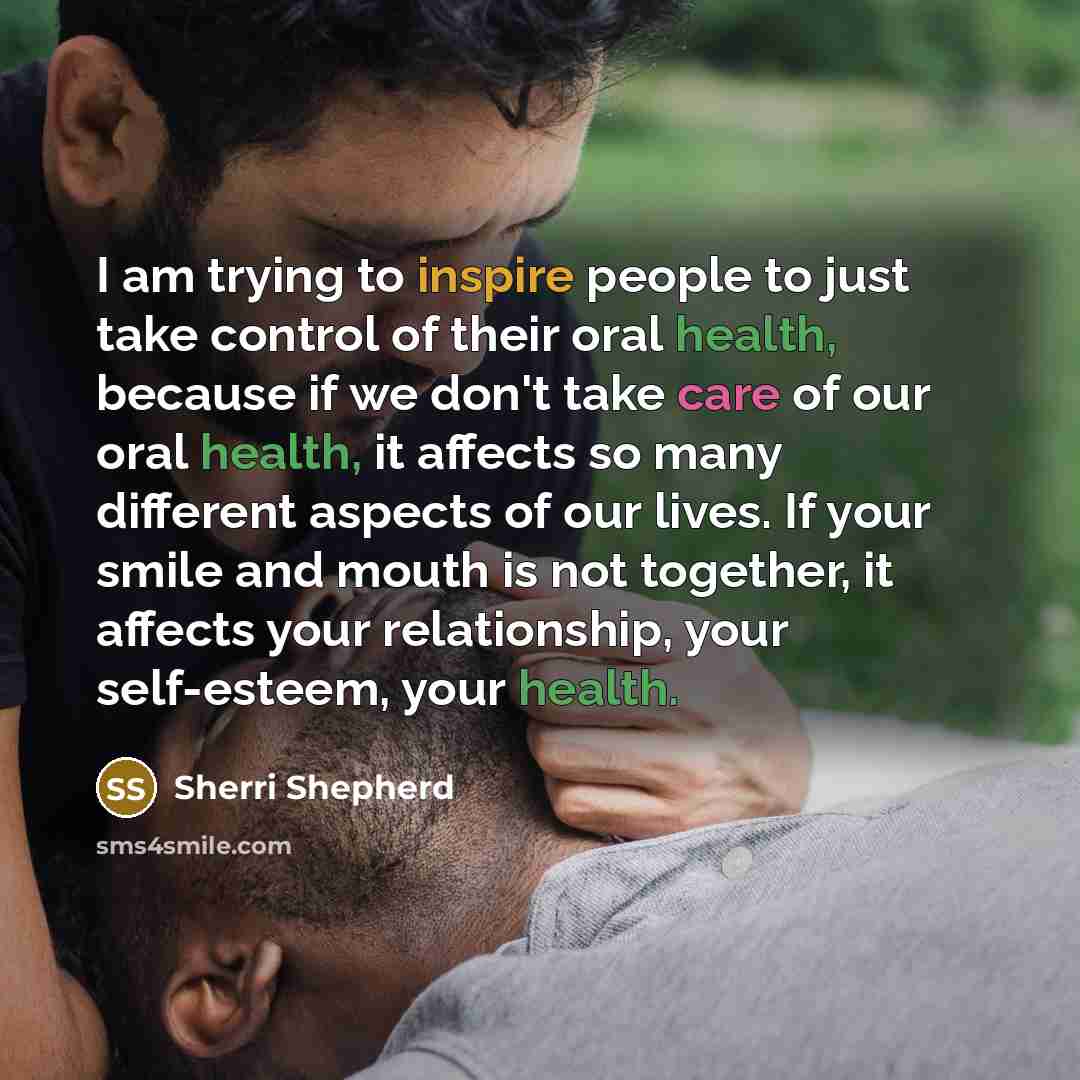 “I am trying to inspire people to just take control of their oral health, because if we don't take care of our oral health, it affects so many different aspects of our lives. If your smile and mouth is not together, it affects your relationship, your self-esteem, your health.” quote by Sherri Shepherd