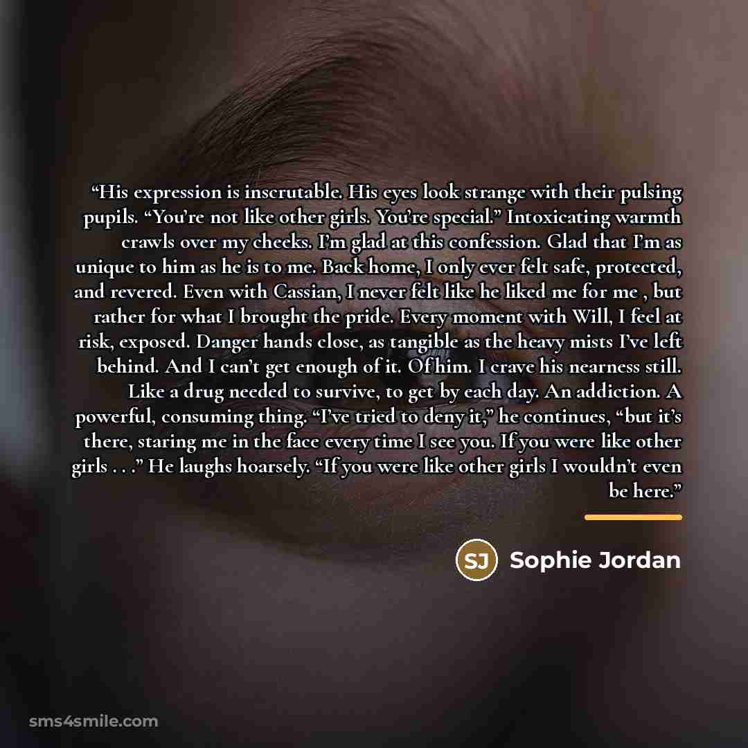 “His expression is inscrutable. His eyes look strange with their pulsing pupils. “You’re not like other girls. You’re special.” Intoxicating warmth crawls over my cheeks. I’m glad at this confession. Glad that I’m as unique to him as he is to me. Back home, I only ever felt safe, protected, and…” quote by Sophie Jordan