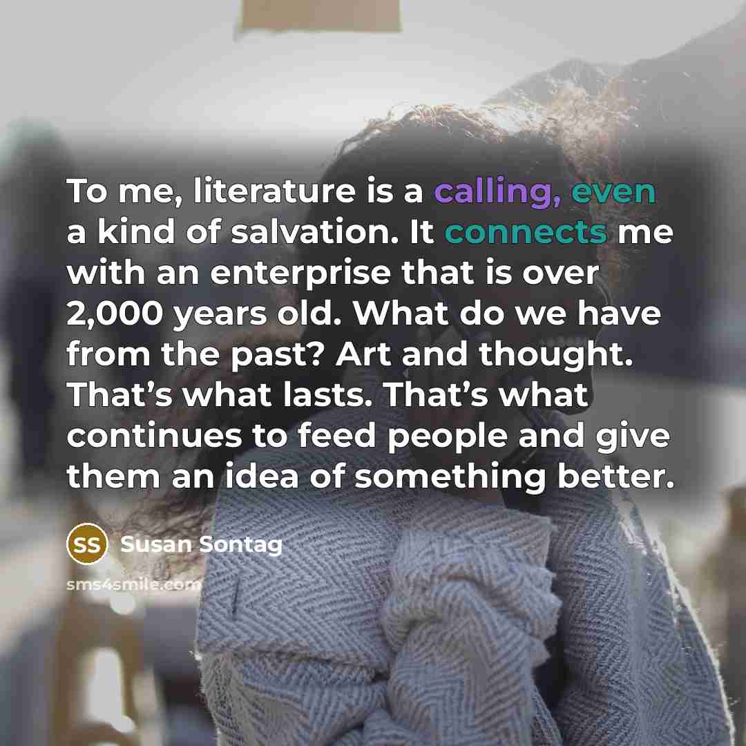 “To me, literature is a calling, even a kind of salvation. It connects me with an enterprise that is over 2,000 years old. What do we have from the past? Art and thought. That’s what lasts. That’s what continues to feed people and give them an idea of something better.” quote by Susan Sontag