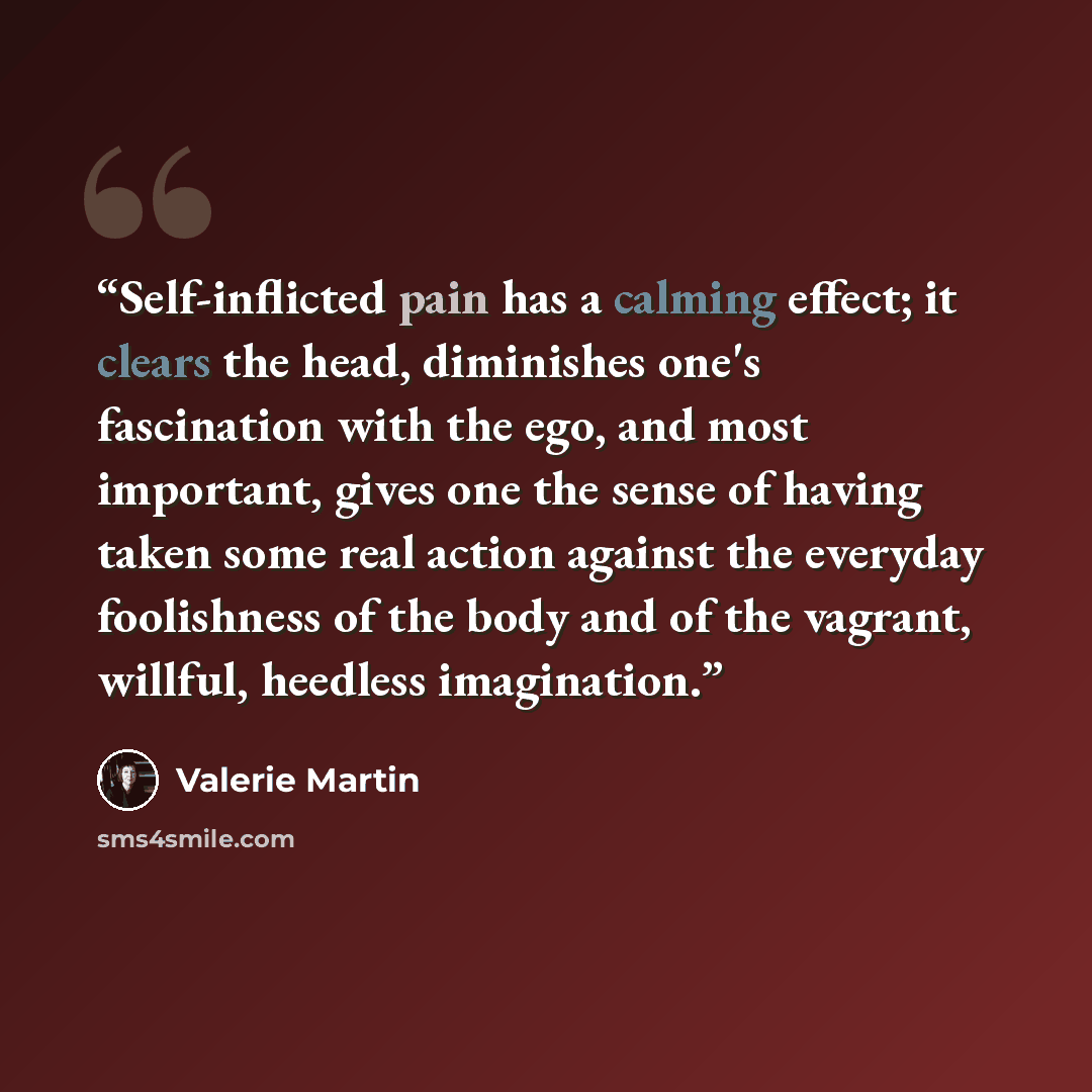 “Self-inflicted pain has a calming effect; it clears the head, diminishes one's fascination with the ego, and most important, gives one the sense of having taken some real action against the everyday foolishness of the body and of the vagrant, willful, heedless imagination.” quote by Valerie Martin