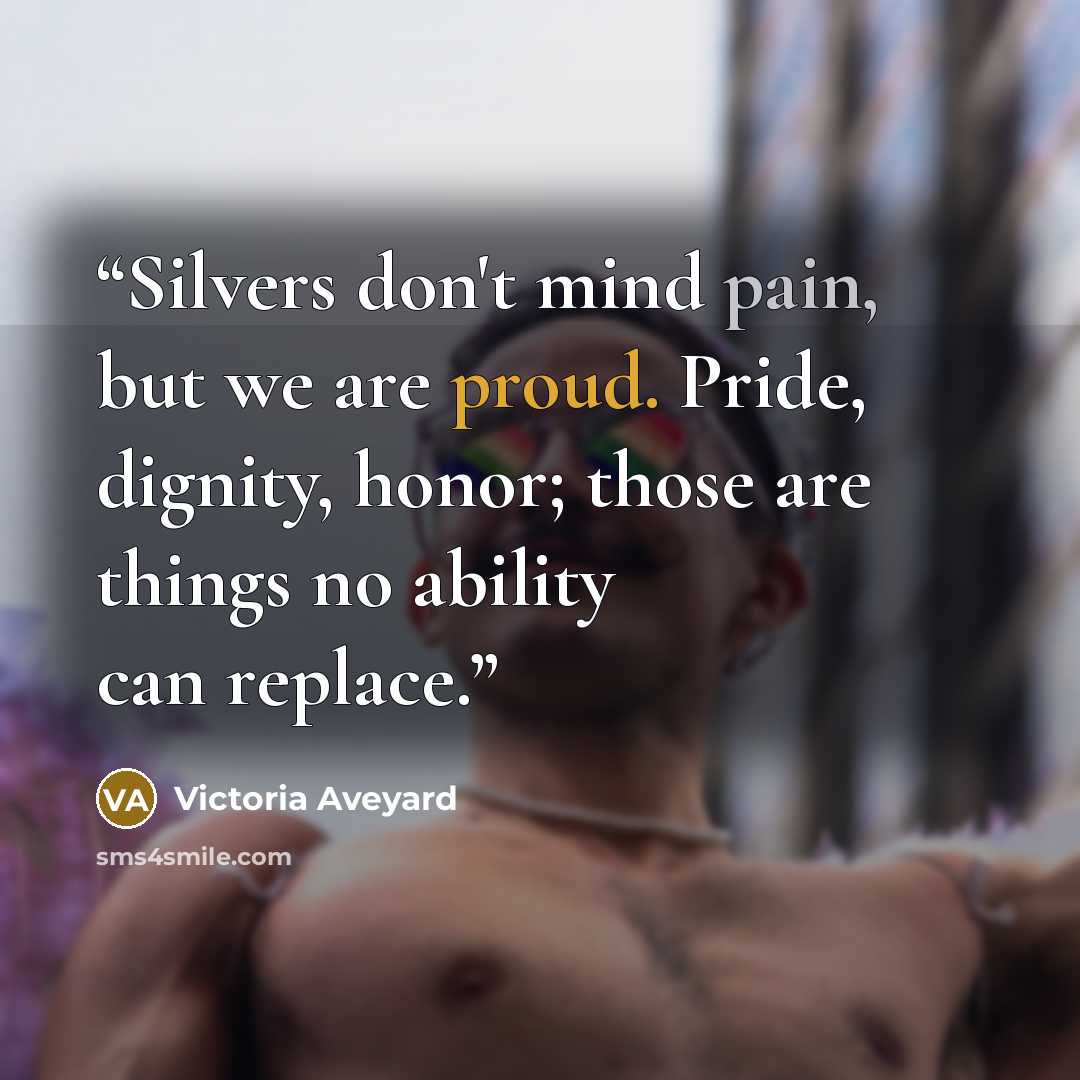 “Silvers don't mind pain, but we are proud. Pride, dignity, honor; those are things no ability can replace.” quote by Victoria Aveyard