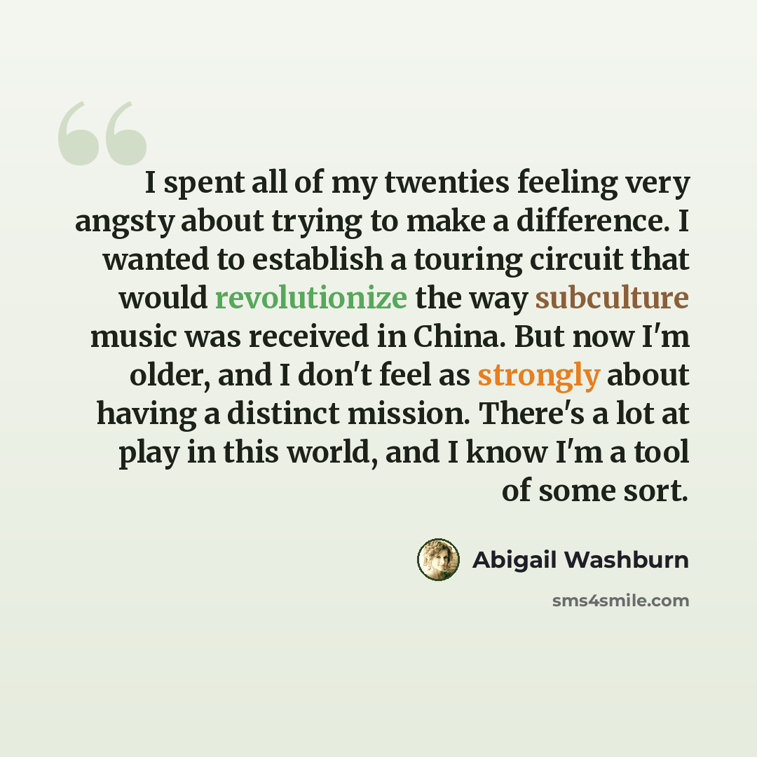 “I spent all of my twenties feeling very angsty about trying to make a difference. I wanted to establish a touring circuit that would revolutionize the way subculture music was received in China. But now I'm older, and I don't feel as strongly about having a distinct mission. There's a lot at play…” quote by Abigail Washburn