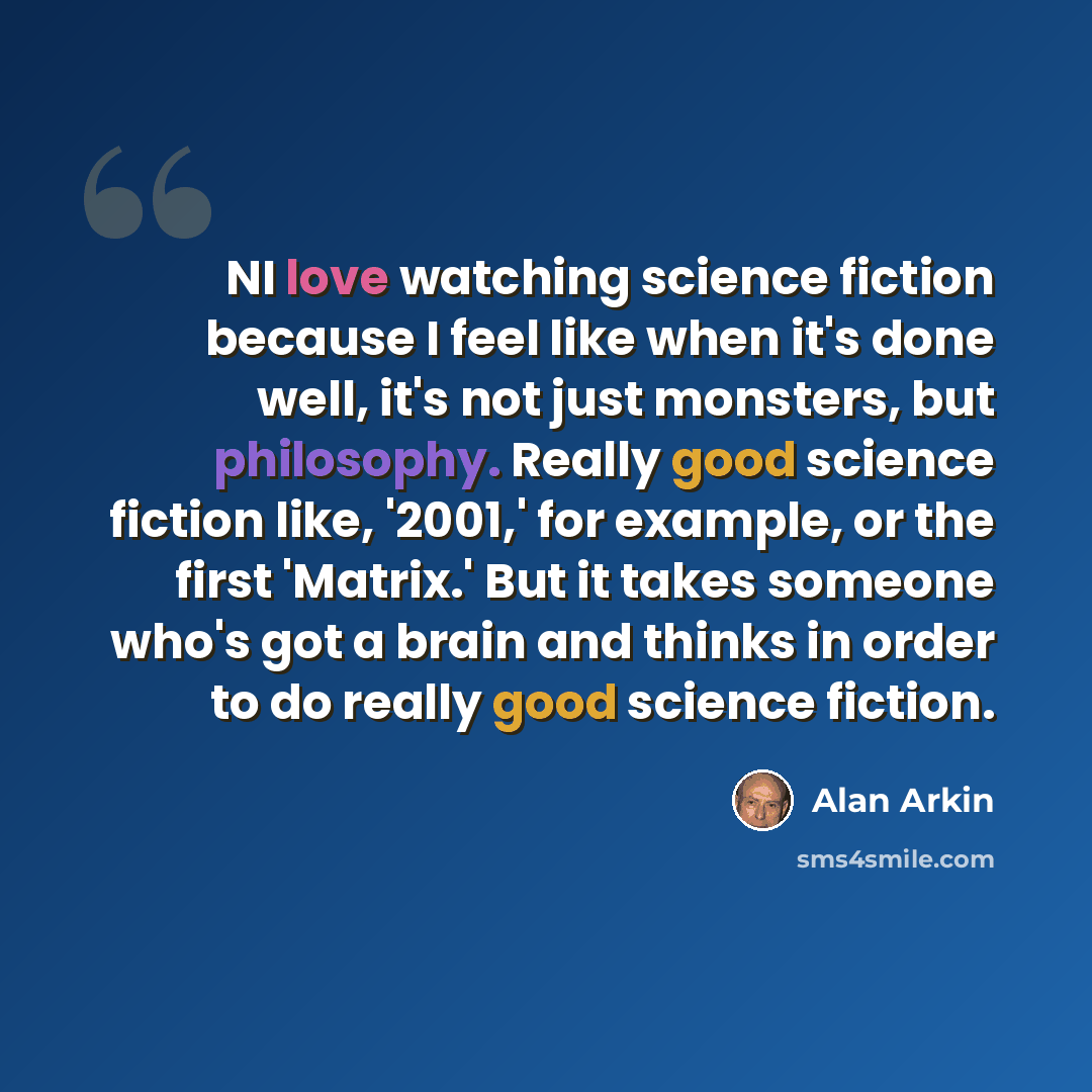 “NI love watching science fiction because I feel like when it's done well, it's not just monsters, but philosophy. Really good science fiction like, '2001,' for example, or the first 'Matrix.' But it takes someone who's got a brain and thinks in order to do really good science fiction.” quote by Alan Arkin