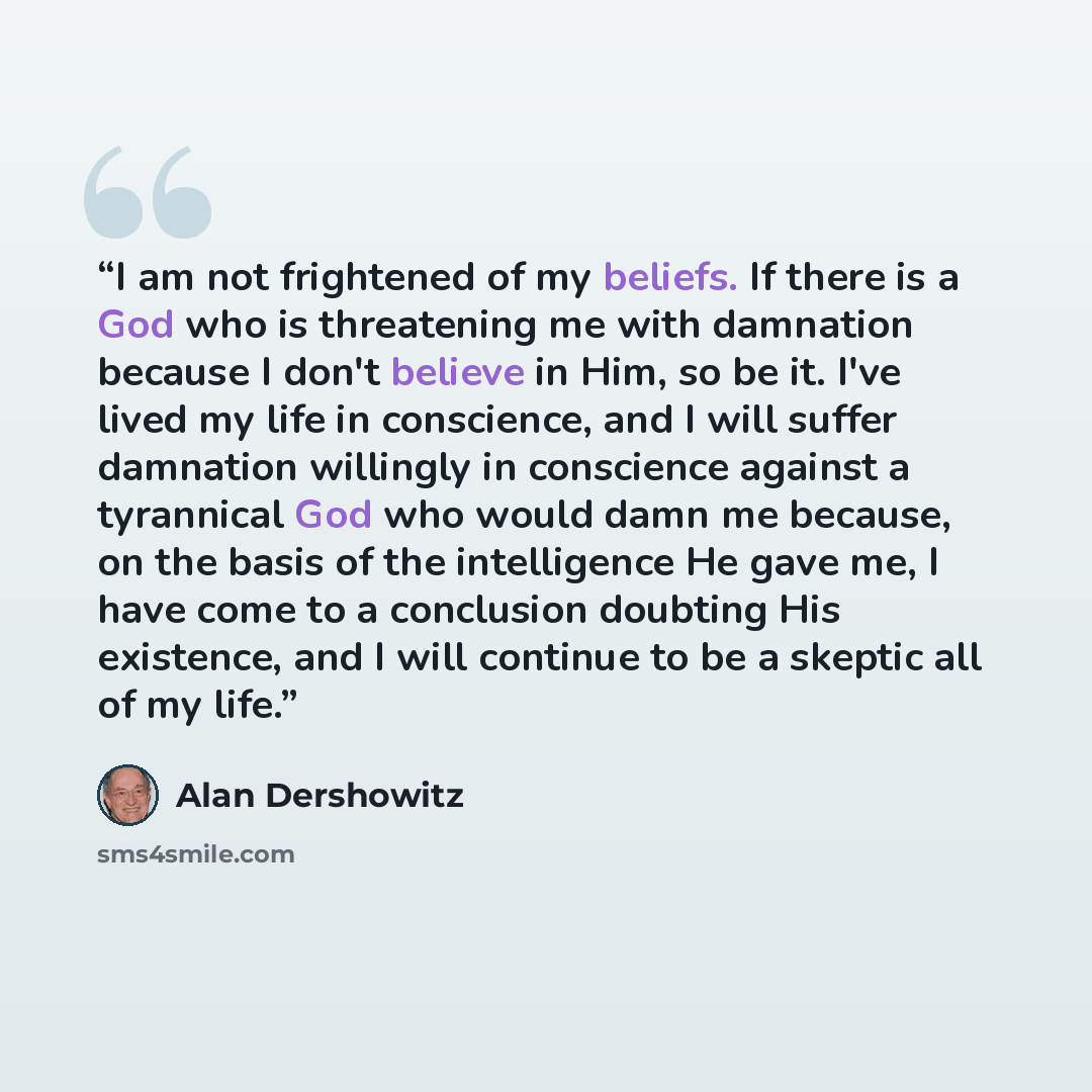 “I am not frightened of my beliefs. If there is a God who is threatening me with damnation because I don't believe in Him, so be it. I've lived my life in conscience, and I will suffer damnation willingly in conscience against a tyrannical God who would damn me because, on the basis of the…” quote by Alan Dershowitz