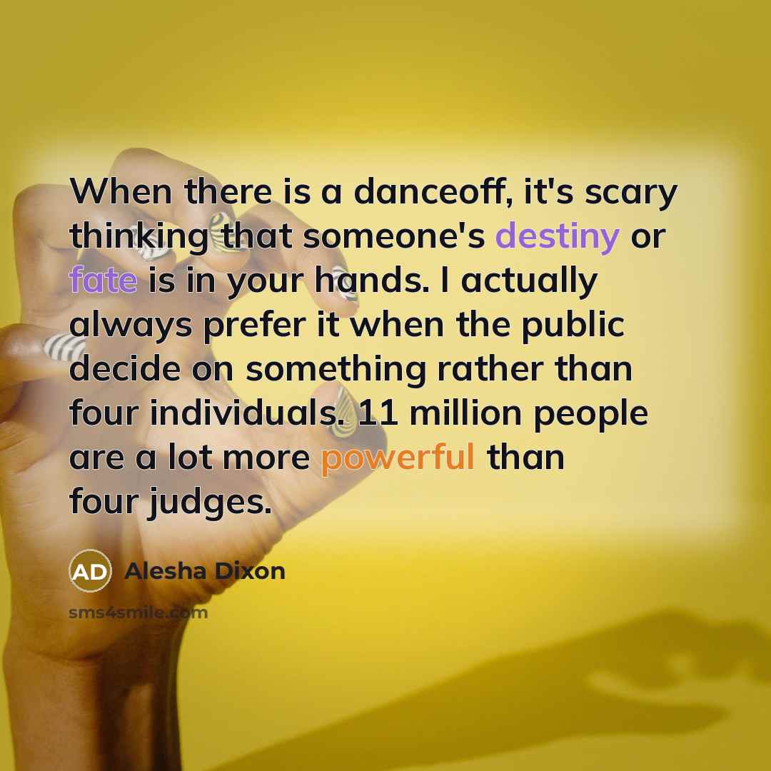 “When there is a danceoff, it's scary thinking that someone's destiny or fate is in your hands. I actually always prefer it when the public decide on something rather than four individuals. 11 million people are a lot more powerful than four judges.” quote by Alesha Dixon