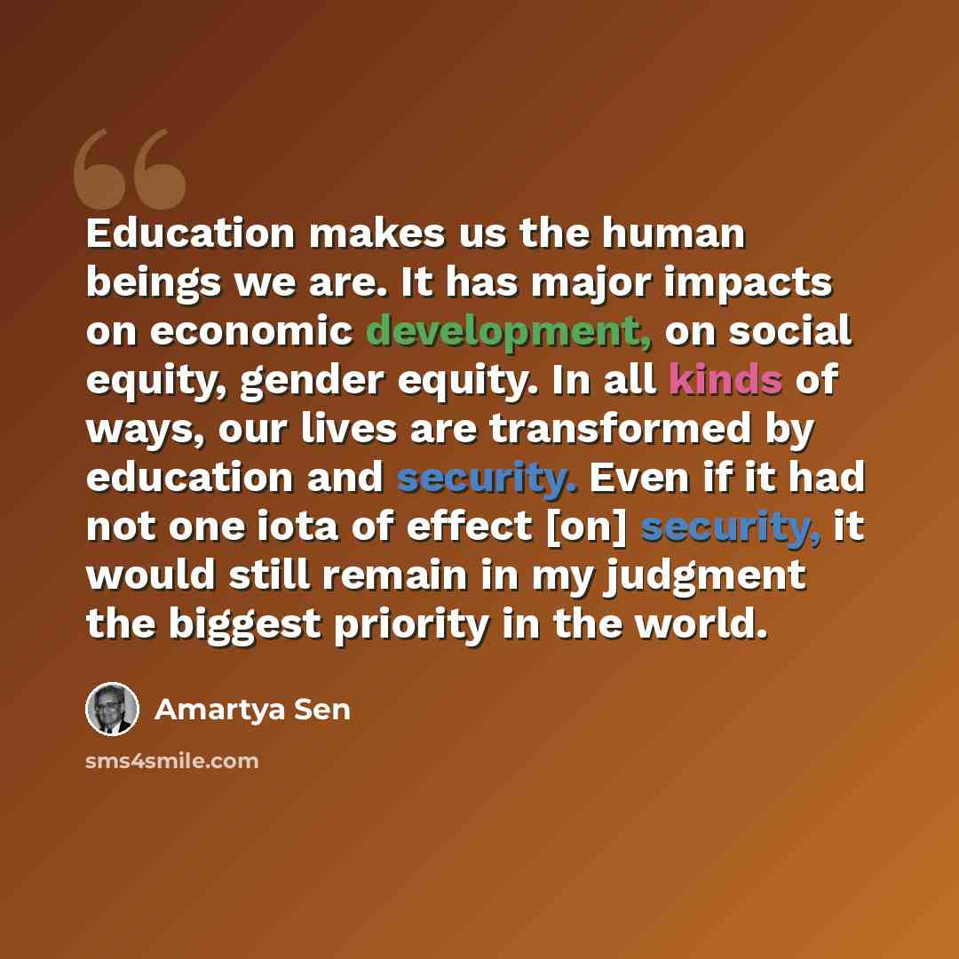 “Education makes us the human beings we are. It has major impacts on economic development, on social equity, gender equity. In all kinds of ways, our lives are transformed by education and security. Even if it had not one iota of effect [on] security, it would still remain in my judgment the…” quote by Amartya Sen