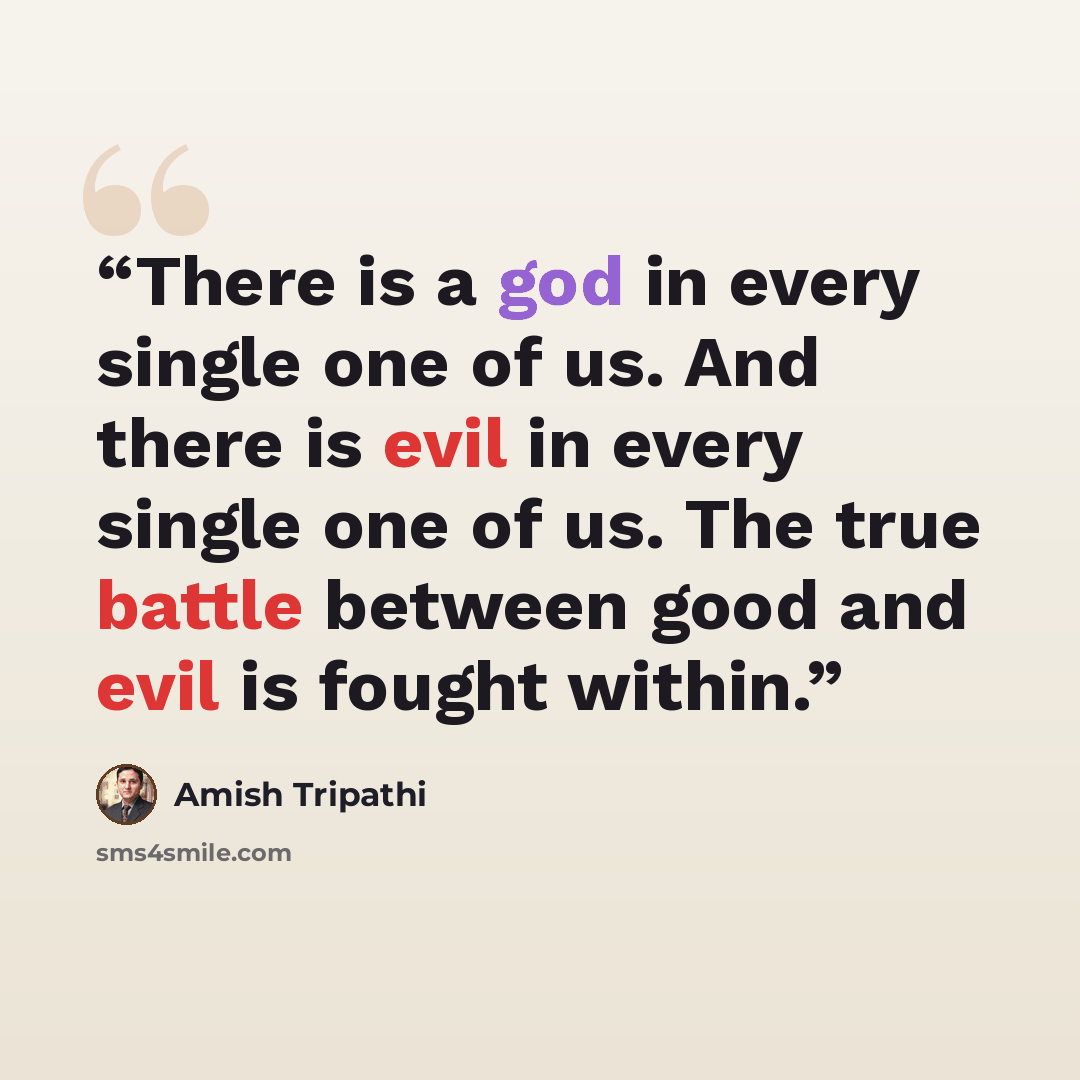 “There is a god in every single one of us. And there is evil in every single one of us. The true battle between good and evil is fought within.” quote by Amish Tripathi