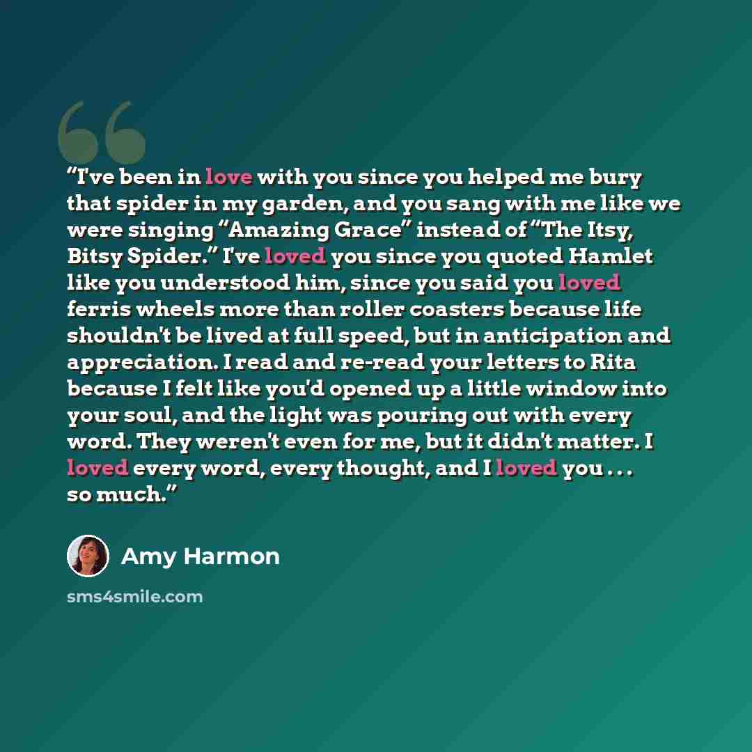 “I've been in love with you since you helped me bury that spider in my garden, and you sang with me like we were singing “Amazing Grace” instead of “The Itsy, Bitsy Spider.” I've loved you since you quoted Hamlet like you understood him, since you said you loved ferris wheels more than roller…” quote by Amy Harmon