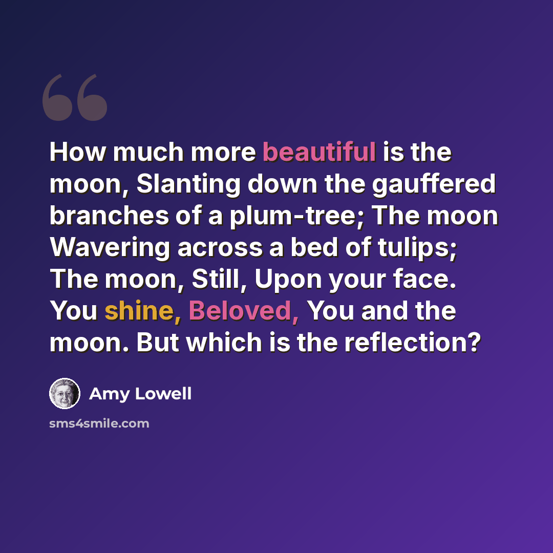“How much more beautiful is the moon, Slanting down the gauffered branches of a plum-tree; The moon Wavering across a bed of tulips; The moon, Still, Upon your face. You shine, Beloved, You and the moon. But which is the reflection?” quote by Amy Lowell