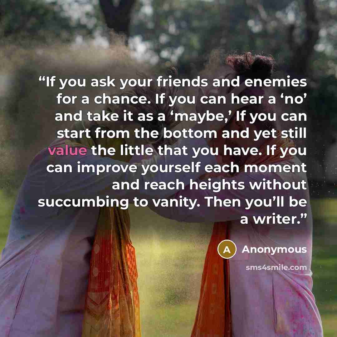“If you ask your friends and enemies for a chance. If you can hear a ‘no’ and take it as a ‘maybe,’ If you can start from the bottom and yet still value the little that you have. If you can improve yourself each moment and reach heights without succumbing to vanity. Then you’ll be a writer.” quote by Anonymous