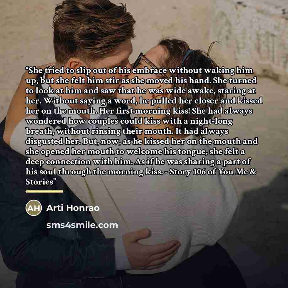 “She tried to slip out of his embrace without waking him up, but she felt him stir as she moved his hand. She turned to look at him and saw that he was wide awake, staring at her. Without saying a word, he pulled her closer and kissed her on the mouth. Her first morning kiss! She had always…” quote by Arti Honrao
