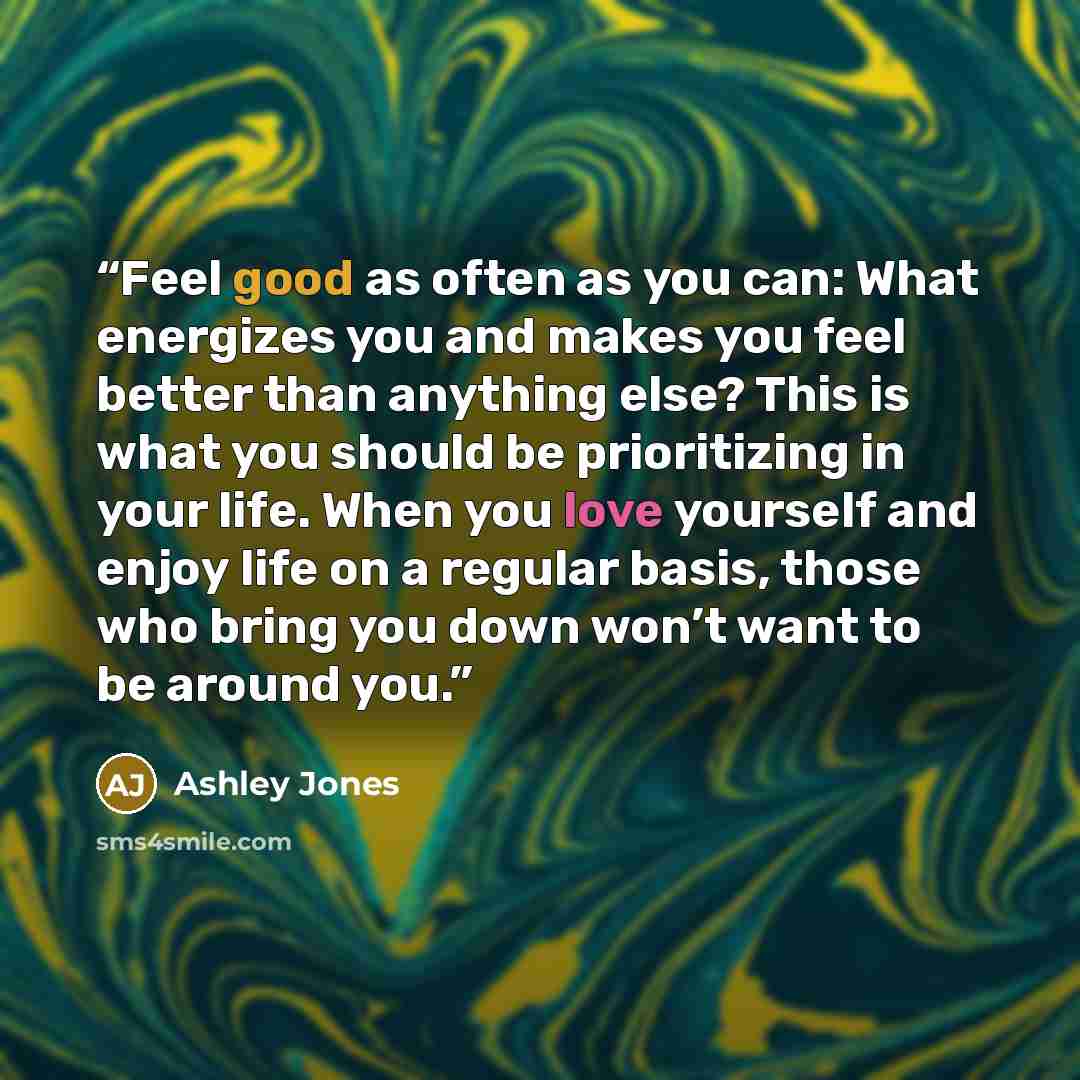 “Feel good as often as you can: What energizes you and makes you feel better than anything else? This is what you should be prioritizing in your life. When you love yourself and enjoy life on a regular basis, those who bring you down won’t want to be around you.” quote by Ashley Jones