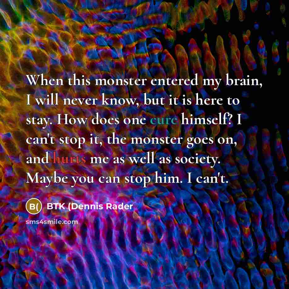 “When this monster entered my brain, I will never know, but it is here to stay. How does one cure himself? I can't stop it, the monster goes on, and hurts me as well as society. Maybe you can stop him. I can't.” quote by BTK (Dennis Rader