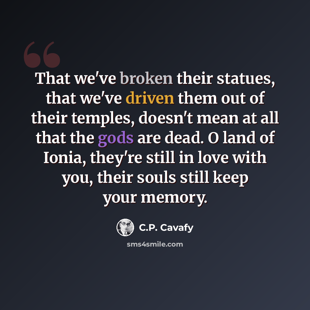 “That we've broken their statues, that we've driven them out of their temples, doesn't mean at all that the gods are dead. O land of Ionia, they're still in love with you, their souls still keep your memory.” quote by C.P. Cavafy
