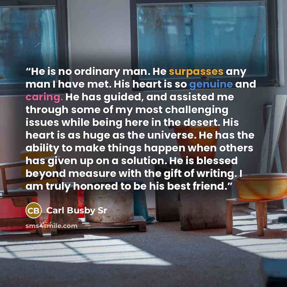 “He is no ordinary man. He surpasses any man I have met. His heart is so genuine and caring. He has guided, and assisted me through some of my most challenging issues while being here in the desert. His heart is as huge as the universe. He has the ability to make things happen when others has given…” quote by Carl Busby Sr