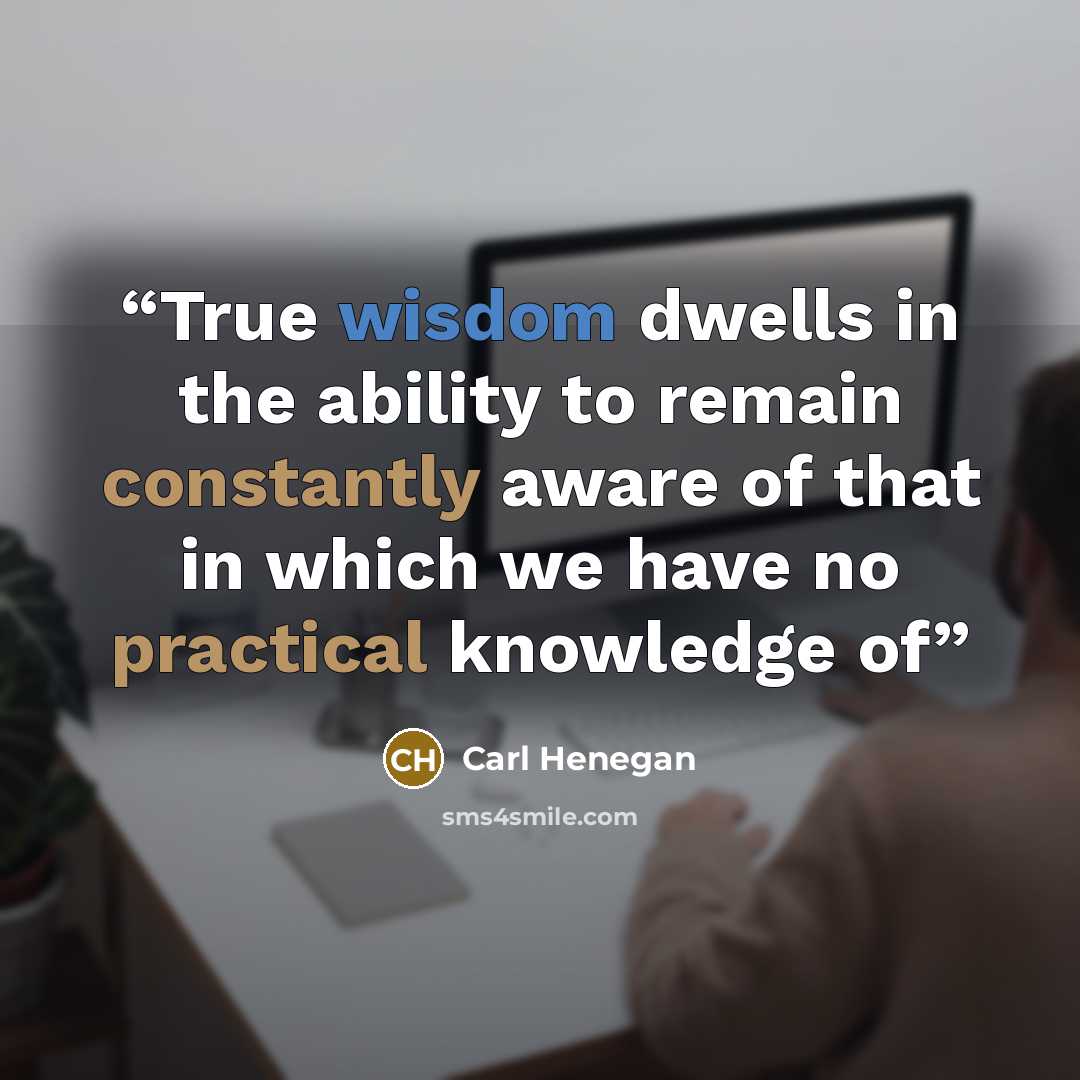 “True wisdom dwells in the ability to remain constantly aware of that in which we have no practical knowledge of” quote by Carl Henegan