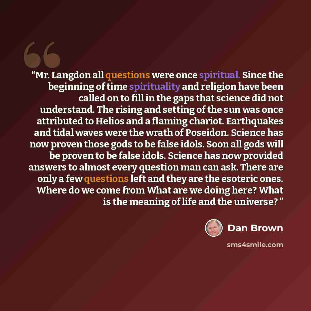 “Mr. Langdon all questions were once spiritual. Since the beginning of time spirituality and religion have been called on to fill in the gaps that science did not understand. The rising and setting of the sun was once attributed to Helios and a flaming chariot. Earthquakes and tidal waves were the…” quote by Dan Brown