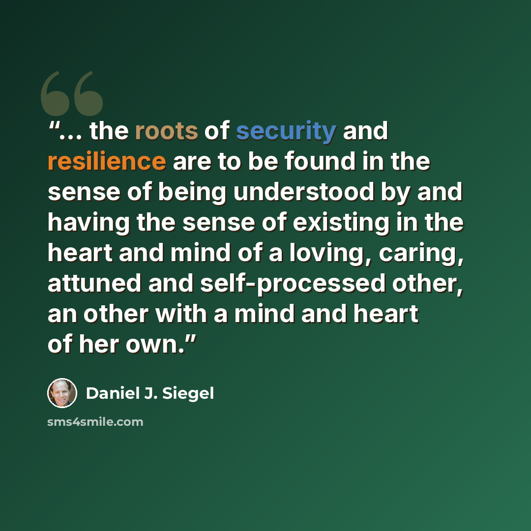 “... the roots of security and resilience are to be found in the sense of being understood by and having the sense of existing in the heart and mind of a loving, caring, attuned and self-processed other, an other with a mind and heart of her own.” quote by Daniel J. Siegel
