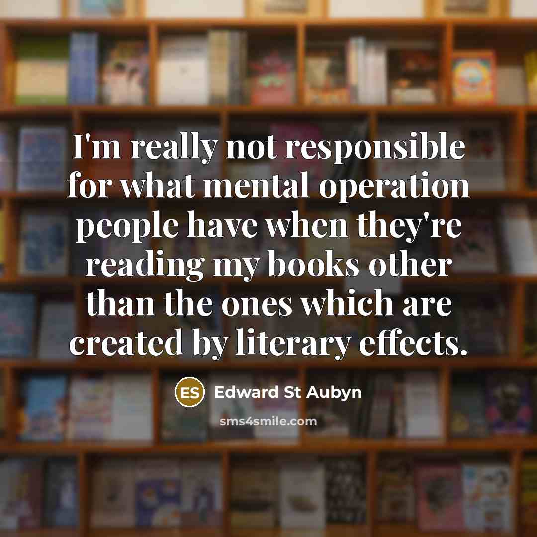 “I'm really not responsible for what mental operation people have when they're reading my books other than the ones which are created by literary effects.” quote by Edward St Aubyn
