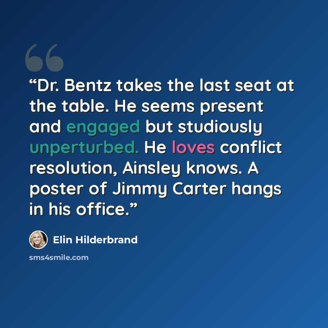“Dr. Bentz takes the last seat at the table. He seems present and engaged but studiously unperturbed. He loves conflict resolution, Ainsley knows. A poster of Jimmy Carter hangs in his office.” quote by Elin Hilderbrand