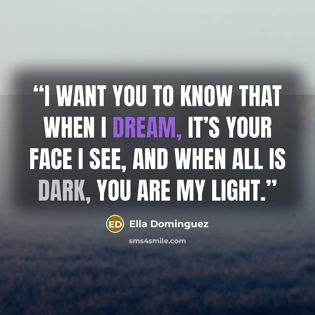 “I want you to know that when I dream, it’s your face I see, and when all is dark, you are my light.” quote by Ella Dominguez