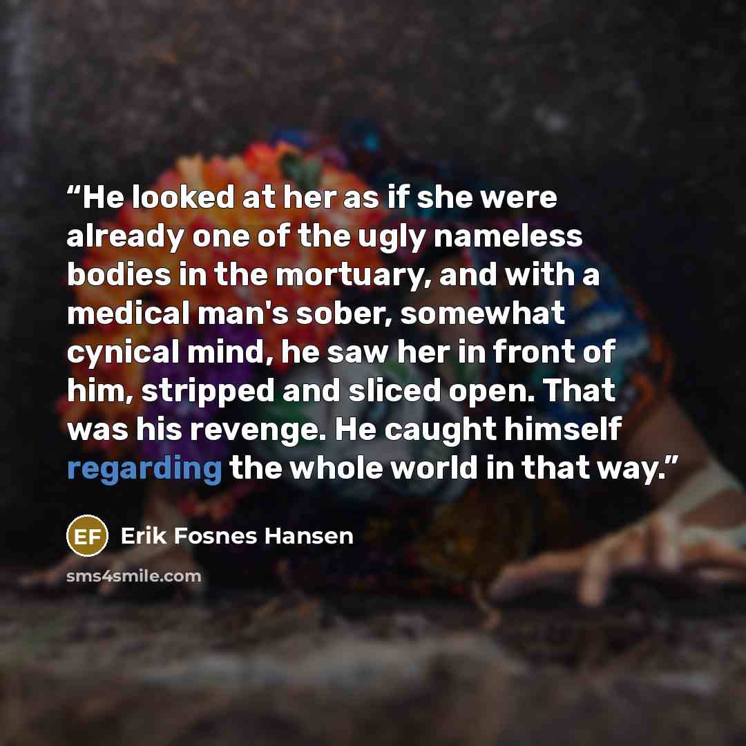 “He looked at her as if she were already one of the ugly nameless bodies in the mortuary, and with a medical man's sober, somewhat cynical mind, he saw her in front of him, stripped and sliced open. That was his revenge. He caught himself regarding the whole world in that way.” quote by Erik Fosnes Hansen