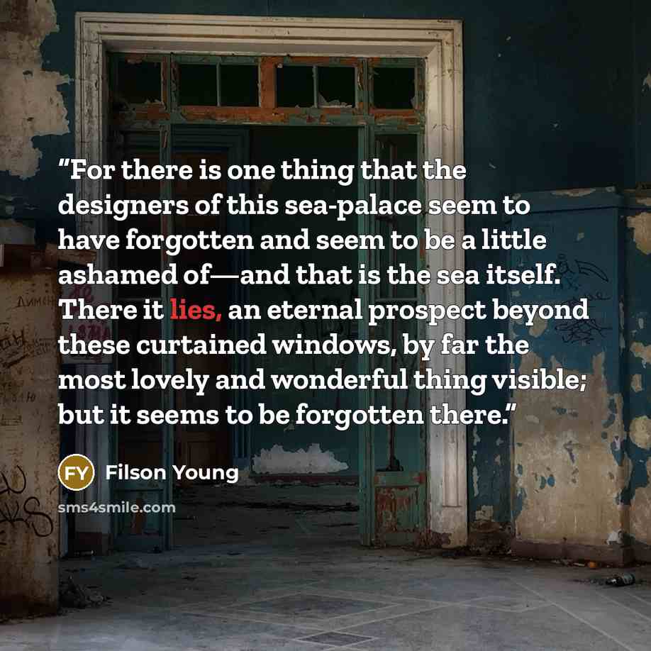 “For there is one thing that the designers of this sea-palace seem to have forgotten and seem to be a little ashamed of—and that is the sea itself. There it lies, an eternal prospect beyond these curtained windows, by far the most lovely and wonderful thing visible; but it seems to be forgotten…” quote by Filson Young