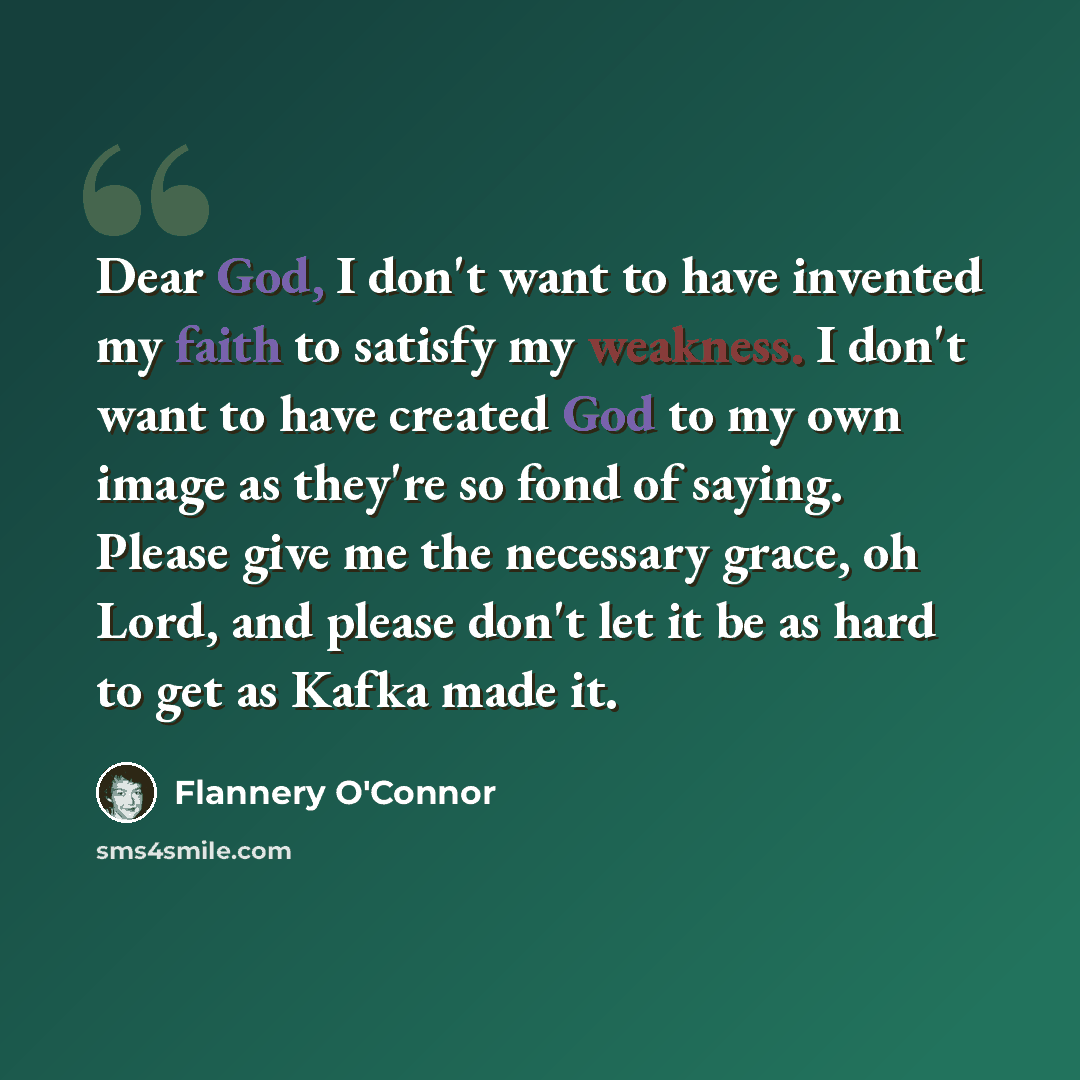 “Dear God, I don't want to have invented my faith to satisfy my weakness. I don't want to have created God to my own image as they're so fond of saying. Please give me the necessary grace, oh Lord, and please don't let it be as hard to get as Kafka made it.” quote by Flannery O'Connor