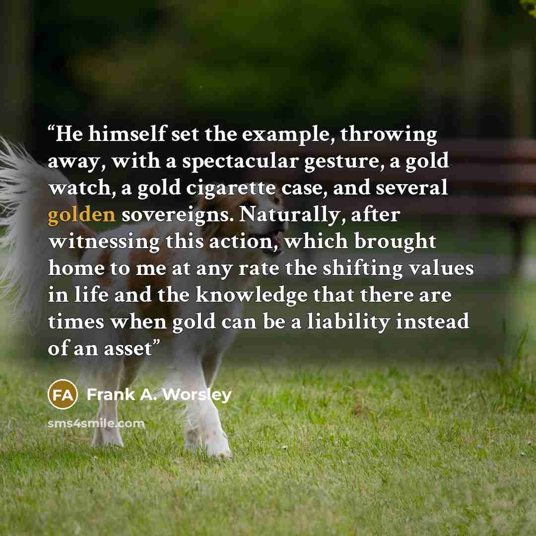 “He himself set the example, throwing away, with a spectacular gesture, a gold watch, a gold cigarette case, and several golden sovereigns. Naturally, after witnessing this action, which brought home to me at any rate the shifting values in life and the knowledge that there are times when gold can…” quote by Frank A. Worsley
