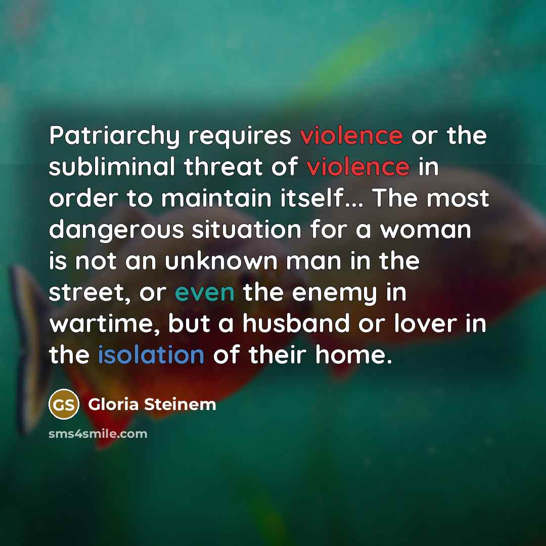 “Patriarchy requires violence or the subliminal threat of violence in order to maintain itself... The most dangerous situation for a woman is not an unknown man in the street, or even the enemy in wartime, but a husband or lover in the isolation of their home.” quote by Gloria Steinem