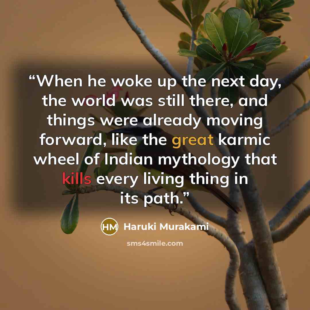 “When he woke up the next day, the world was still there, and things were already moving forward, like the great karmic wheel of Indian mythology that kills every living thing in its path.” quote by Haruki Murakami