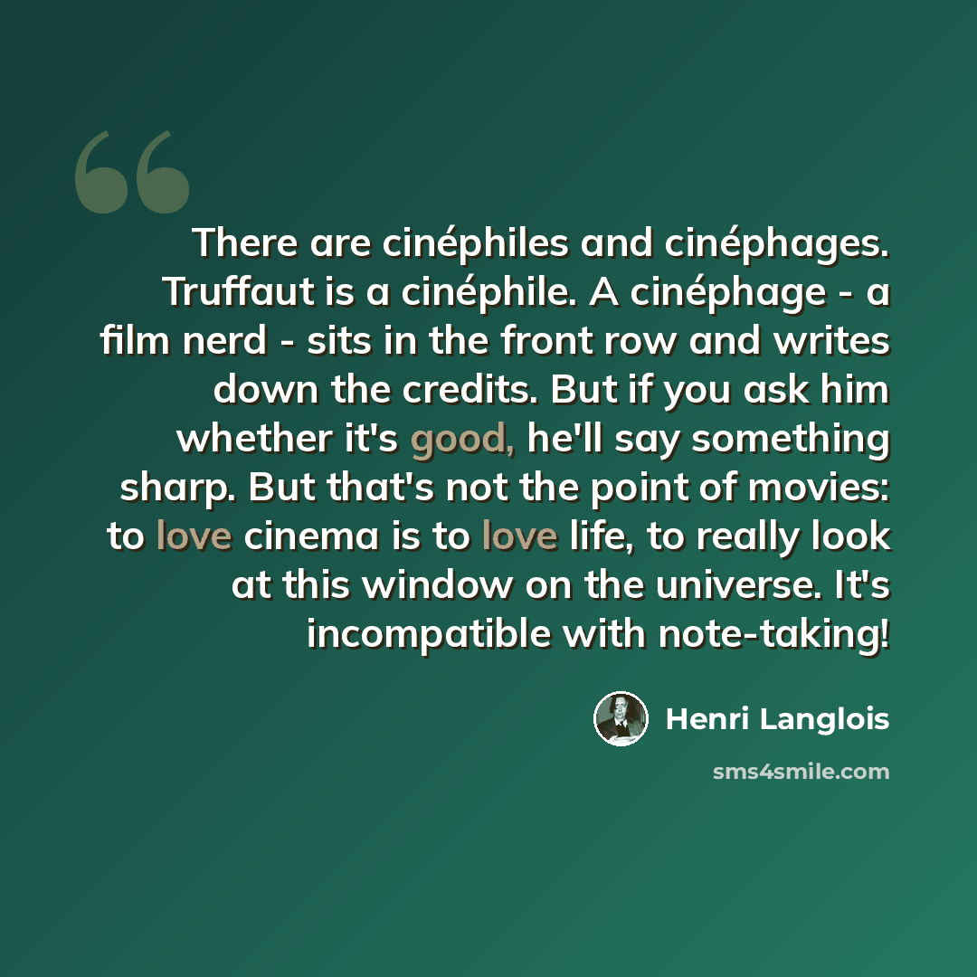 “There are cinéphiles and cinéphages. Truffaut is a cinéphile. A cinéphage - a film nerd - sits in the front row and writes down the credits. But if you ask him whether it's good, he'll say something sharp. But that's not the point of movies: to love cinema is to love life, to really look at this…” quote by Henri Langlois