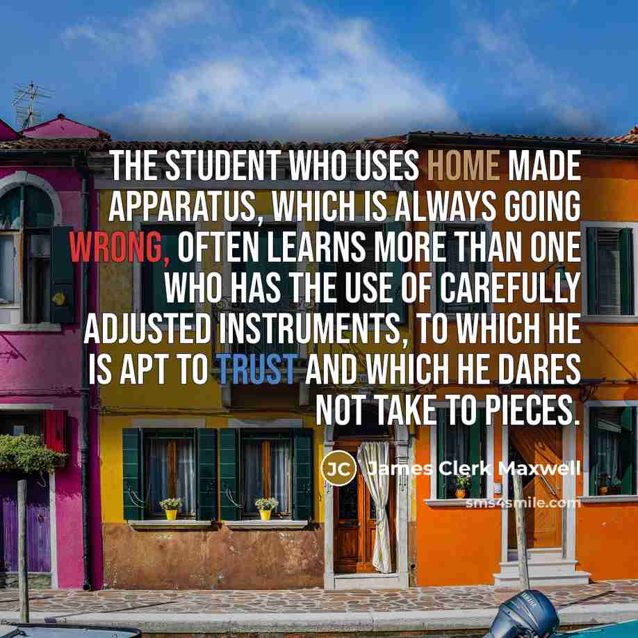 “The student who uses home made apparatus, which is always going wrong, often learns more than one who has the use of carefully adjusted instruments, to which he is apt to trust and which he dares not take to pieces.” quote by James Clerk Maxwell