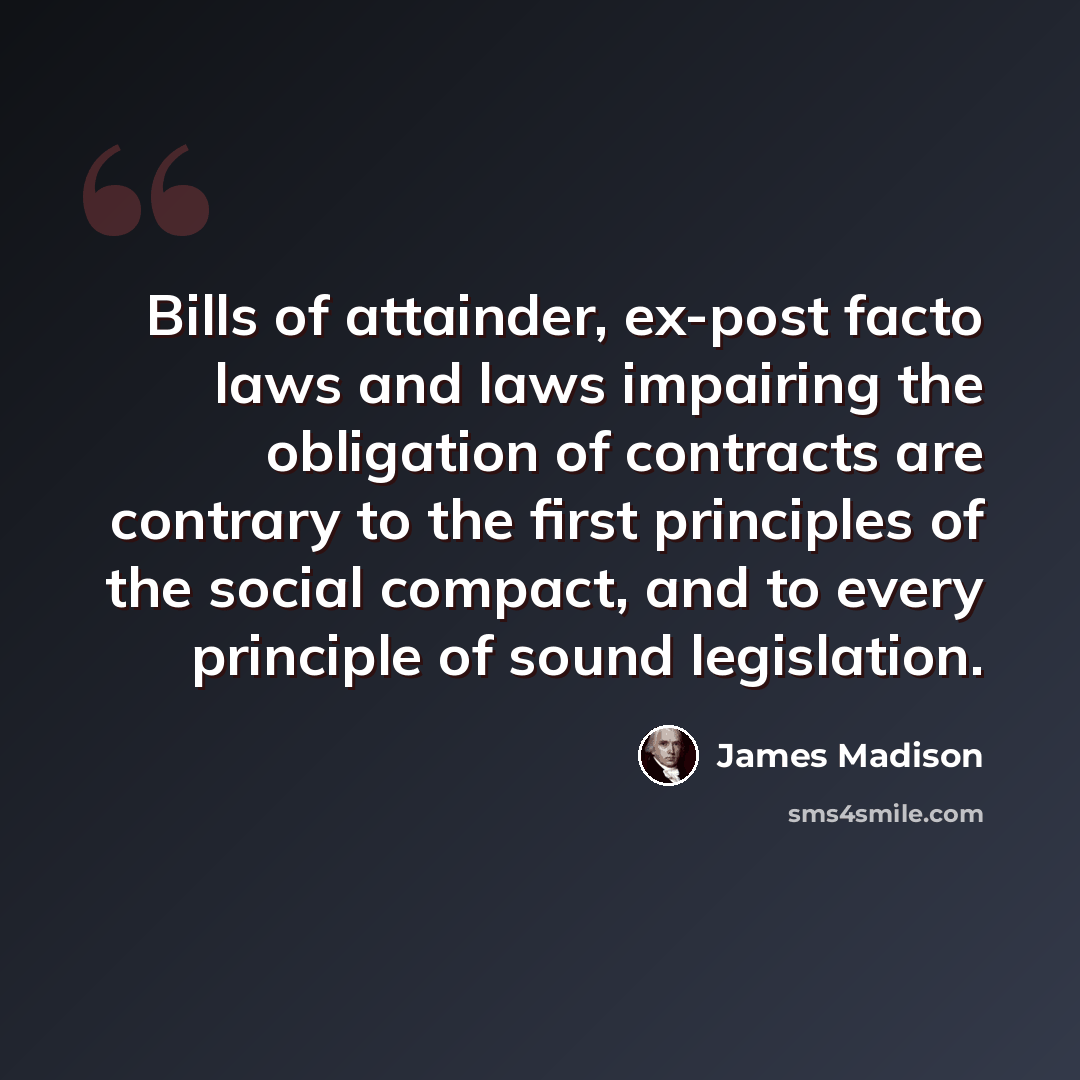 “Bills of attainder, ex-post facto laws and laws impairing the obligation of contracts are contrary to the first principles of the social compact, and to every principle of sound legislation.” quote by James Madison
