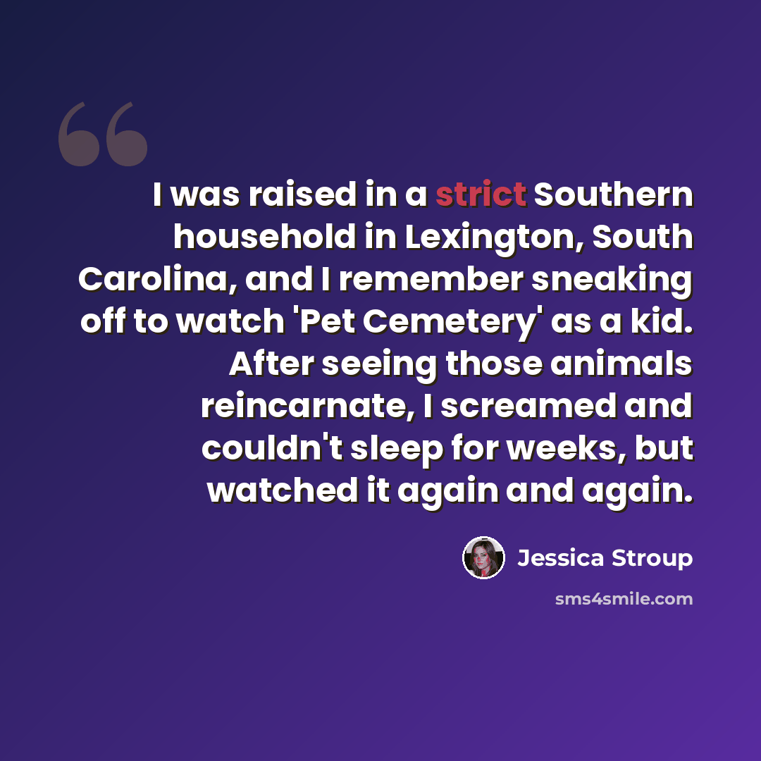 “I was raised in a strict Southern household in Lexington, South Carolina, and I remember sneaking off to watch 'Pet Cemetery' as a kid. After seeing those animals reincarnate, I screamed and couldn't sleep for weeks, but watched it again and again.” quote by Jessica Stroup