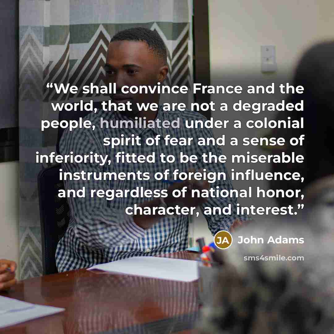 “We shall convince France and the world, that we are not a degraded people, humiliated under a colonial spirit of fear and a sense of inferiority, fitted to be the miserable instruments of foreign influence, and regardless of national honor, character, and interest.” quote by John Adams