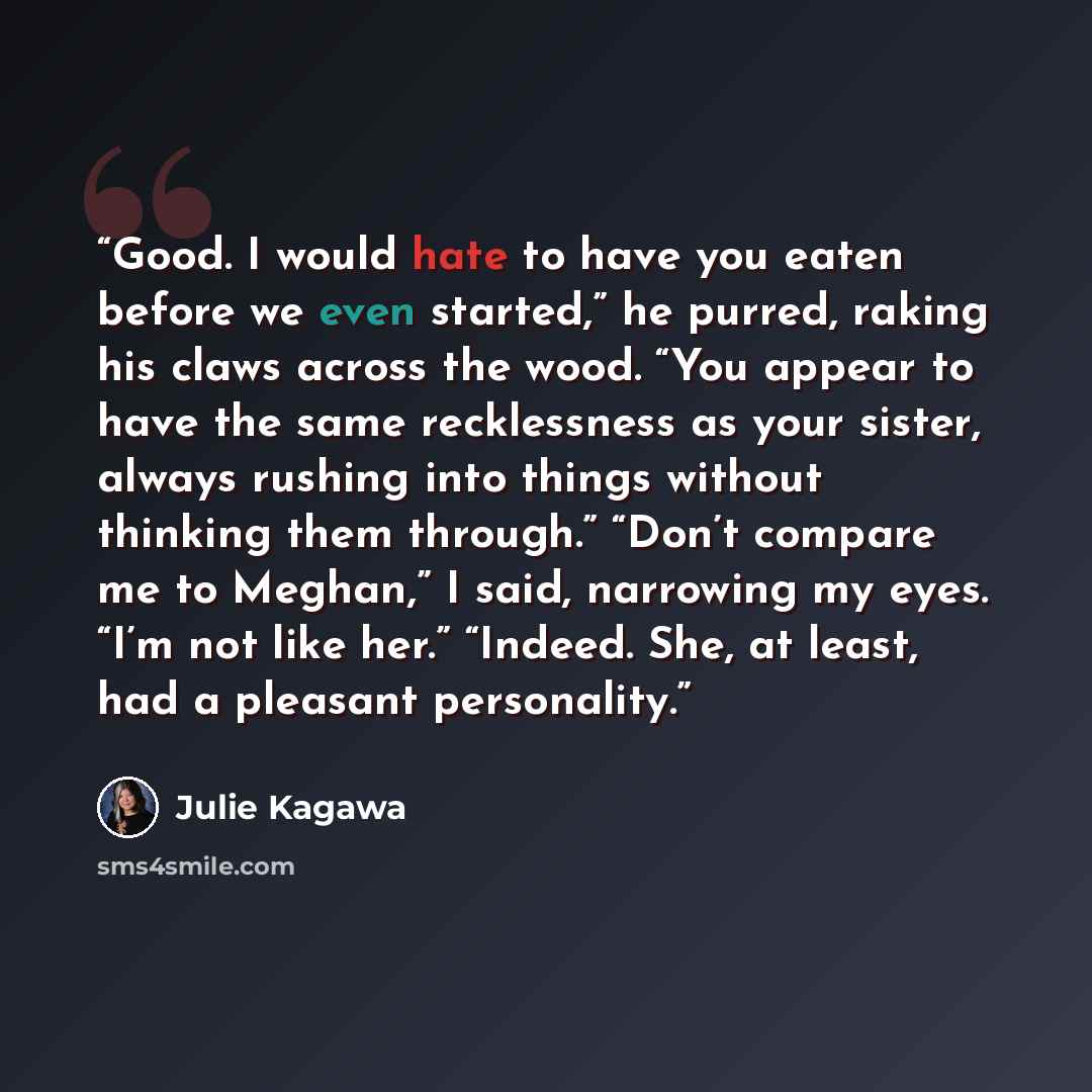 “Good. I would hate to have you eaten before we even started,” he purred, raking his claws across the wood. “You appear to have the same recklessness as your sister, always rushing into things without thinking them through.” “Don’t compare me to Meghan,” I said, narrowing my eyes. “I’m not like…” quote by Julie Kagawa