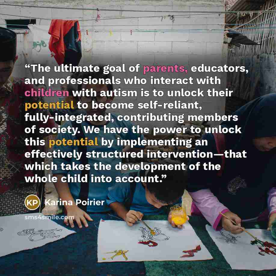 “The ultimate goal of parents, educators, and professionals who interact with children with autism is to unlock their potential to become self-reliant, fully-integrated, contributing members of society. We have the power to unlock this potential by implementing an effectively structured…” quote by Karina Poirier