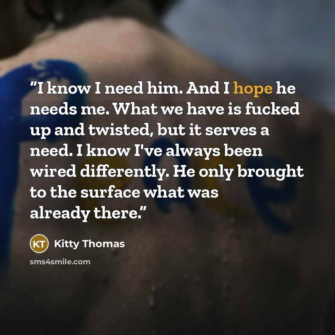 “I know I need him. And I hope he needs me. What we have is fucked up and twisted, but it serves a need. I know I've always been wired differently. He only brought to the surface what was already there.” quote by Kitty Thomas