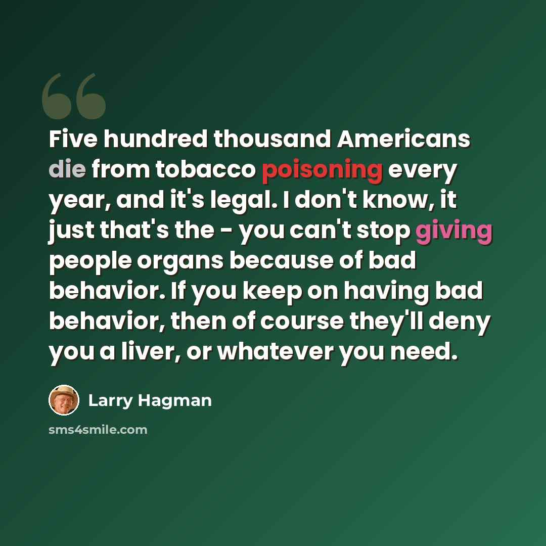 “Five hundred thousand Americans die from tobacco poisoning every year, and it's legal. I don't know, it just that's the - you can't stop giving people organs because of bad behavior. If you keep on having bad behavior, then of course they'll deny you a liver, or whatever you need.” quote by Larry Hagman