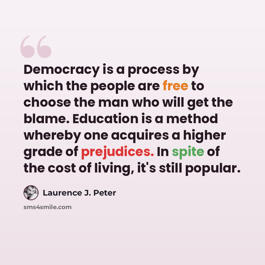 “Democracy is a process by which the people are free to choose the man who will get the blame. Education is a method whereby one acquires a higher grade of prejudices. In spite of the cost of living, it's still popular.” quote by Laurence J. Peter