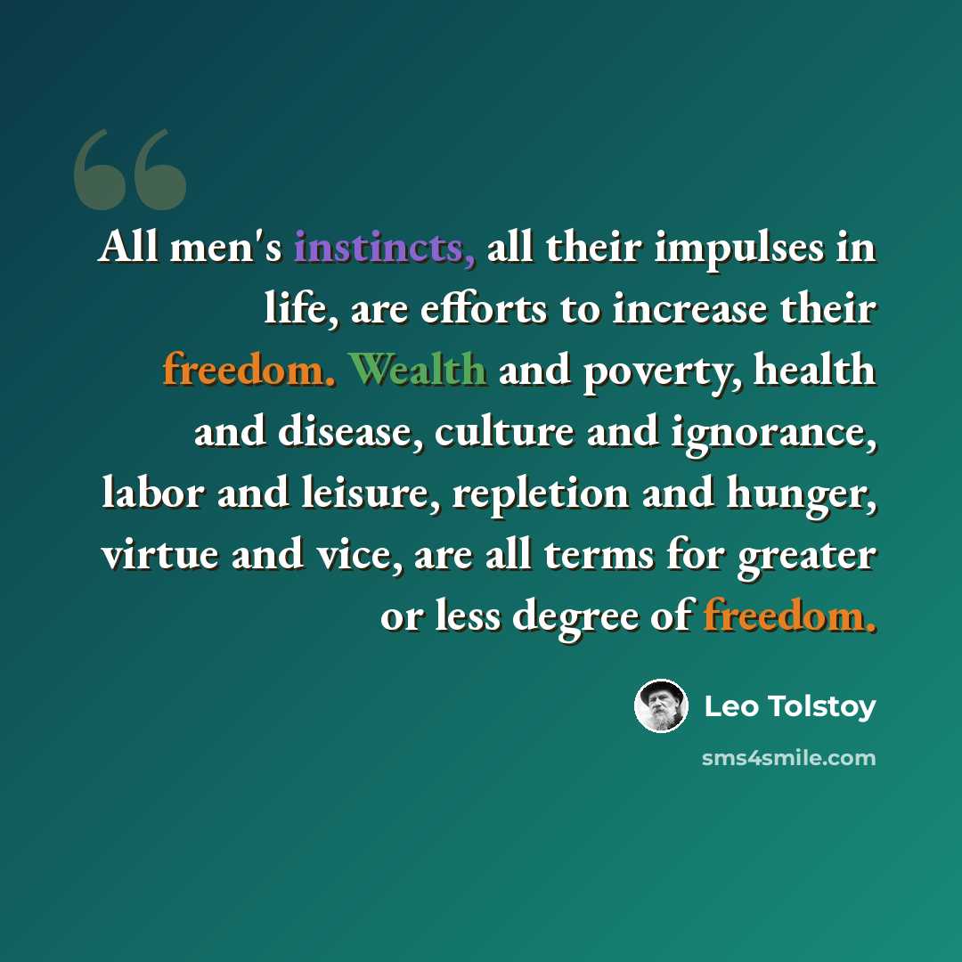“All men's instincts, all their impulses in life, are efforts to increase their freedom. Wealth and poverty, health and disease, culture and ignorance, labor and leisure, repletion and hunger, virtue and vice, are all terms for greater or less degree of freedom.” quote by Leo Tolstoy
